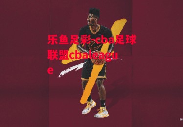 乐鱼足彩-cba足球联盟cbaleague