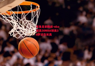 乐鱼足彩购彩-nba球员30NBA球员30岁还在长高