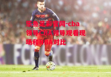 乐鱼足彩官网-cba领导CBA领导观看现场和NBA对比