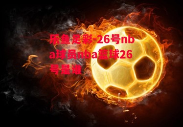 乐鱼足彩-26号nba球员nba篮球26号是谁