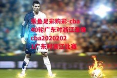 乐鱼足彩购彩-cba40轮广东对浙江录像cba20202021广东对浙江比赛