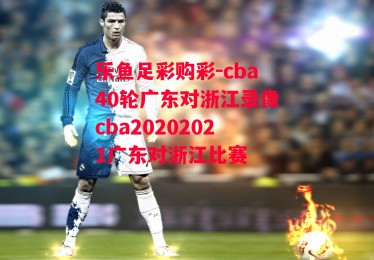 乐鱼足彩购彩-cba40轮广东对浙江录像cba20202021广东对浙江比赛