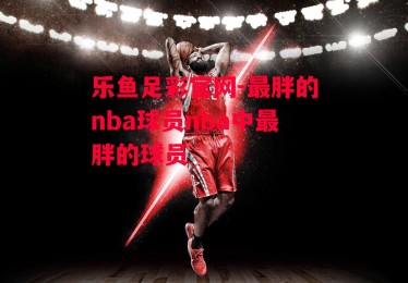 乐鱼足彩官网-最胖的nba球员nba中最胖的球员